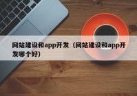 网站建设和app开发（网站建设和app开发哪个好）